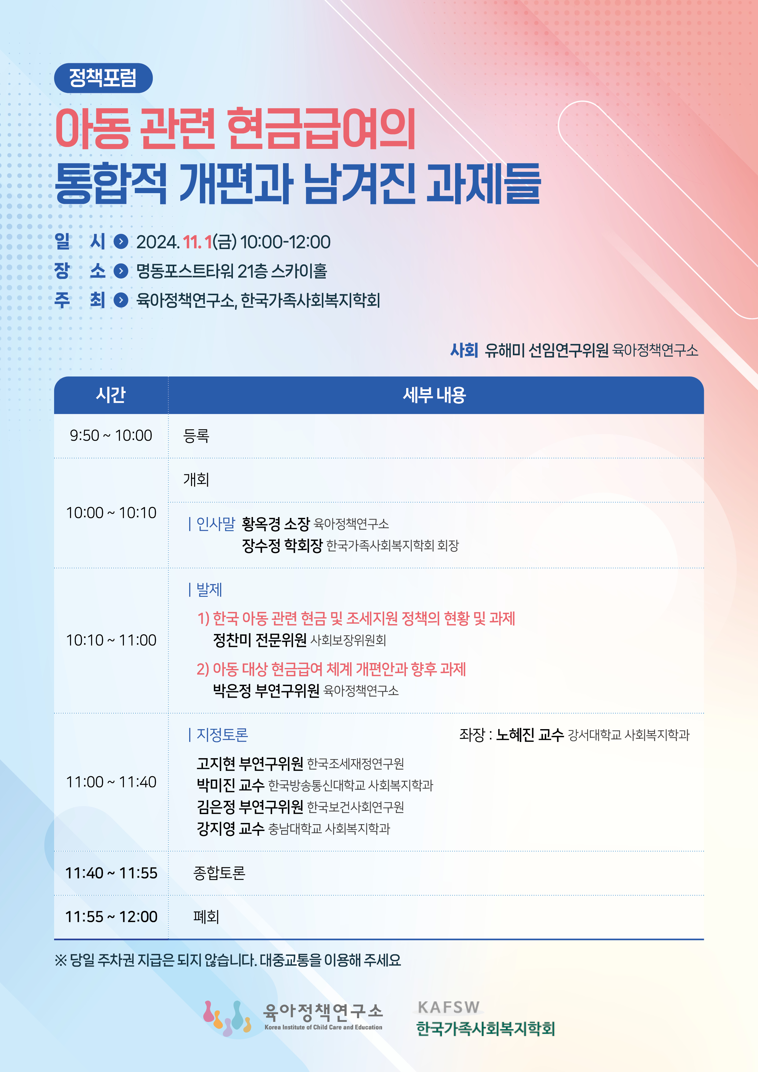 정책포럼
아동 관련 현금급여의 통합적 개편과 남겨진 과제들
일시 : 2024. 11. 1(금) 10:00-12:00
장소 : 명동포스트타워 21층 스카이홀
주최 : 육아정책연구소, 한국가족사회복지학회

사회 : 유해미 선임연구위원 육아정책연구소 세부 내용
(시간) 9:50~10:00
(세부내용) 등록
(시간) 10:00 ~ 10:10
(세부내용) 개회
| 인사말
황옥경 소장 육아정책연구소
장수정 학회장 한국가족사회복지학회 회장
(시간) 10:10 ~ 11:00
(세부내용)| 발제
1) 한국 아동 관련 현금 및 조세지원 정책의 현황 및 과제
정찬미 전문위원 사회보장위원회
2) 아동 대상 현금급여 체계 개편안과 향후 과제
박은정 부연구위원 육아정책연구소
(시간) 11:00 ~ 11:40
(세부내용) | 지정토론
고지현 부연구위원 한국조세재정연구원
박미진 교수 한국방송통신대학교 사회복지학과
김은정 부연구위원 한국보건사회연구원
강지영 교수 충남대학교 사회복지학과
좌장 : 노혜진 교수 강서대학교 사회복지학과
(시간) 11:40 ~ 11:55
(세부내용) 종합토론
(시간) 11:55 ~ 12:00
(세부내용) 폐회
※ 당일 주차권 지급은 되지 않습니다. 대중교통을 이용해 주세요

육아정책연구소
Korea Institute of Child Care and Education
KAFSW
한국가족사회복지학회