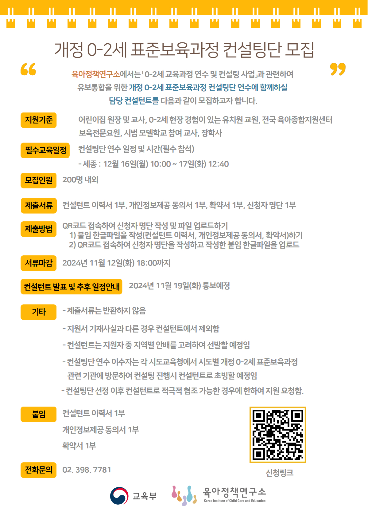 개정 0-2세표준보육과정 컨설팅단 모집 육아정책연구소에서는 0-2세 교육과정 연수 및 컨설팅 사업과 관련하여 유보통합을 위한 개정 0-2세 표준보육과정 컨설팅단 연수에 함께하실 담당 컨설턴트를 다음과 같이 모집하고자 합니다. 지원기준 : 어린이집원장 및 교사, 0-2세 현장 경험이 있는 유치원 교원, 전국 육아종합지원센터 보육전문요원, 시범 모델학교 참여 교사, 장학사 필수교육일정 : 컨설팅단연수 일정 및 시간(필수 참석) -세종: 12월 16일(월) 10:00~ 17일(화) 12:40  모집인원 : 200명 내외 제출서류 : 컨설턴트 이력서 1부, 개인정보제공동의서 1부, 확약서 1부, 신청자명단 1부 제출방법 : QR코드 접속하여 신청자 명단 작성 및 파일 업로드하기 1) 붙임 한글파일을 작성(컨설턴트 이력서, 개인정보제공동의서, 확약서)하기 2) QR코드(링크 : https://m.site.naver.com/1waIa) 접속하여 신청자 명단을 작성하고 작성한 붙임 한글파일을 업로드 서류마감 :  2024년 11월 12일(화) 18:00까지 컨설턴트 발표 및 추후 일정안내 :  2024년 11월 19일(화) 통보예정 붙임: 컨설턴트 이력서 1부, 개인정보제공동의서 1부, 확약서 1부 전화문의 : 02.398.7781 신청링크 : QR코드는 신청자 명단 - 컨설팅단 작성 구글 폼으로 이동합니다.