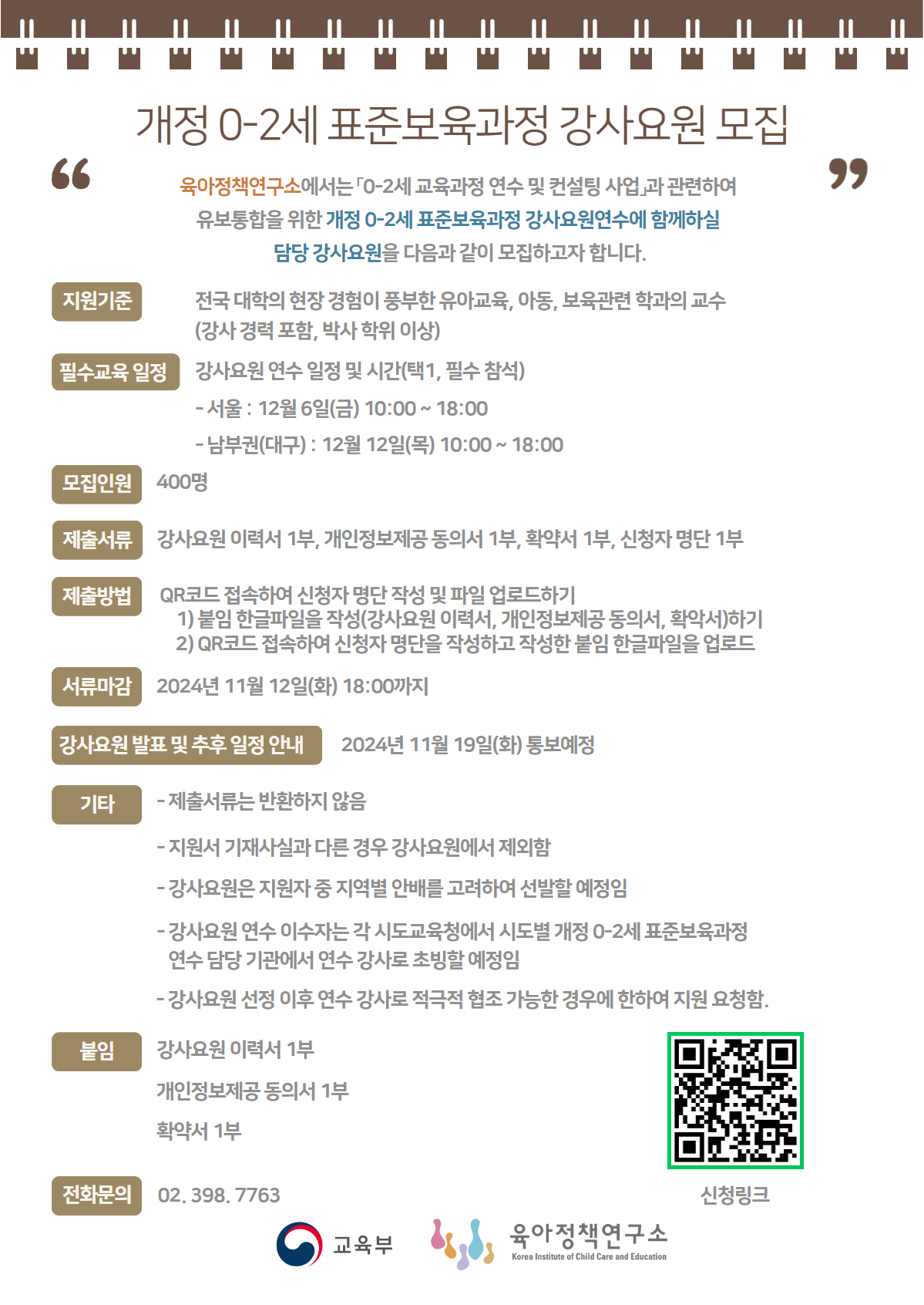 개정 0-2세 표준보육과정 강사요원 모집 육아정책연구소에서는 0-2세 교육과정 연수 및 컨설팅 사업과 관련하여 유보통합을 위한 개정 0-2세 표준보육과정 강사요원연수에 함께하실 담당강사요원을 다음과 같이 모집하고자 합니다. 지원기준 : 전국 대학의 현장 경험이 풍부한 유아교육, 아동, 보육관련 학과의 교수 (강사 경력 포함, 박사학위 이상) 필수교육일정 : 강사요원 연수 일정 및 시간(택1, 필수참석) -서울: 12월 6일(금) 10:00~18:00 남부권(대구): 12월 12일(목) 10:00~18:00 모집인원 :  400명 제출서류 : 강사요원 이력서 1부, 개인정보제공동의서 1부, 확약서 1부, 신청자 명단 1부 제출방법 : QR코드(링크 : https://m.site.naver.com/1waCw) 접속하여 신청자 명단 작성 및 파일 업로드하기, 1) 붙임 한글파일을 작성(강사요원 이력서, 개인정보제공동의서, 확약서)하기 2) QR코드 접속하여 신청자 명단을 작성하고 작성한 붙임 한글파일을 업로드 서류마감 : 2024년 11월 12일(화) 18:00까지 강사요원 발표 및 추후 일정 안내 : 2024년 11월 19일(화) 통보예정 붙임: 강사요원 이력서 1부, 개인정보제공동의서 1부, 확약서 1부 전화문의 : 02.398.7763 신청링크 : QR코드는 신청자 명단 - 강사요원 최종 입력 구글 폼으로 이동합니다.
